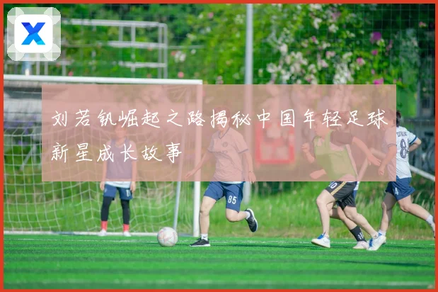 刘若钒崛起之路揭秘中国年轻足球新星成长故事