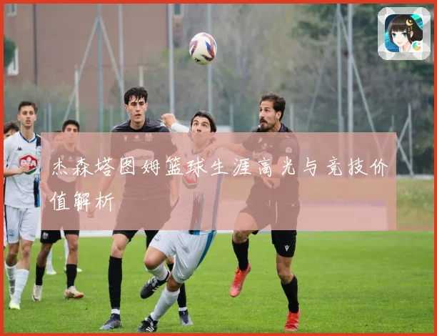 杰森塔图姆篮球生涯高光与竞技价值解析