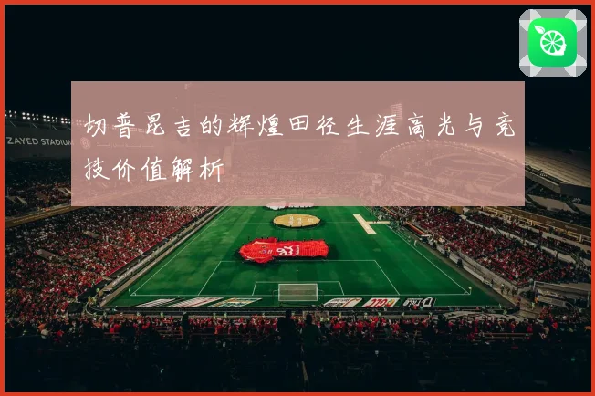 切普昆吉的辉煌田径生涯高光与竞技价值解析