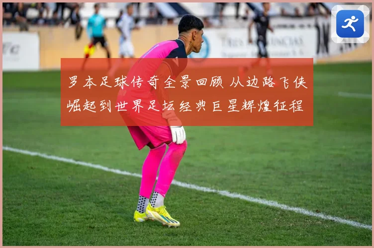 罗本足球传奇全景回顾 从边路飞侠崛起到世界足坛经典巨星辉煌征程揭秘