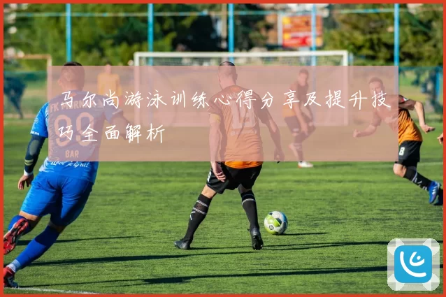 马尔尚游泳训练心得分享及提升技巧全面解析