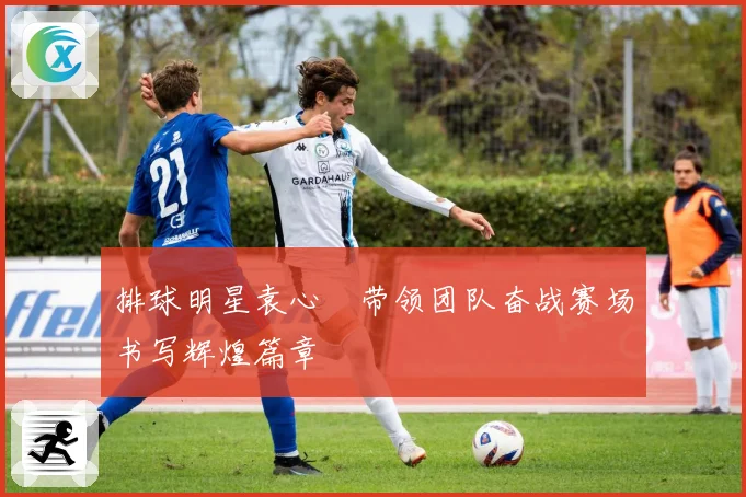 排球明星袁心玥带领团队奋战赛场书写辉煌篇章