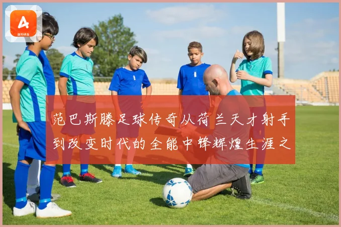 范巴斯滕足球传奇从荷兰天才射手到改变时代的全能中锋辉煌生涯之路