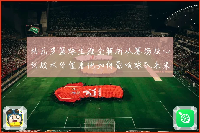 纳瓦罗篮球生涯全解析从赛场核心到战术价值看他如何影响球队未来发展