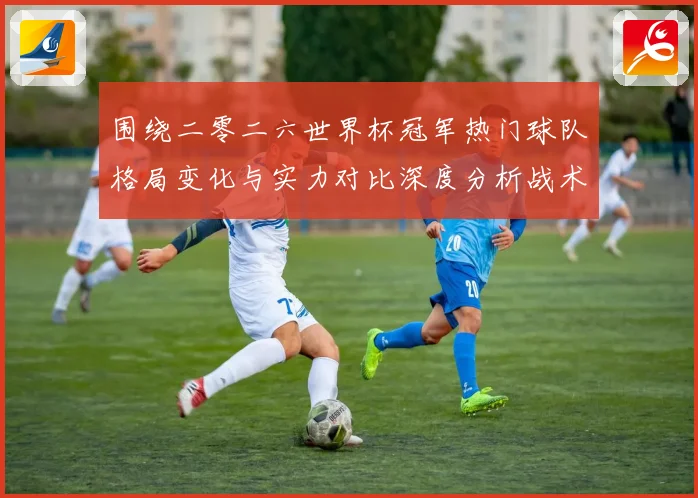 围绕二零二六世界杯冠军热门球队格局变化与实力对比深度分析战术观察