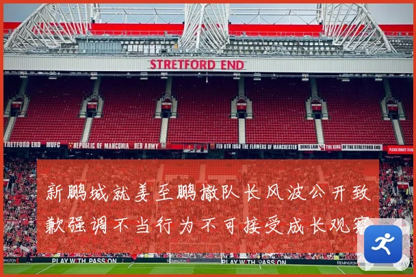 新鹏城就姜至鹏撤队长风波公开致歉强调不当行为不可接受成长观察