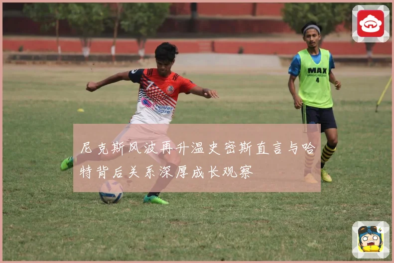 尼克斯风波再升温史密斯直言与哈特背后关系深厚成长观察
