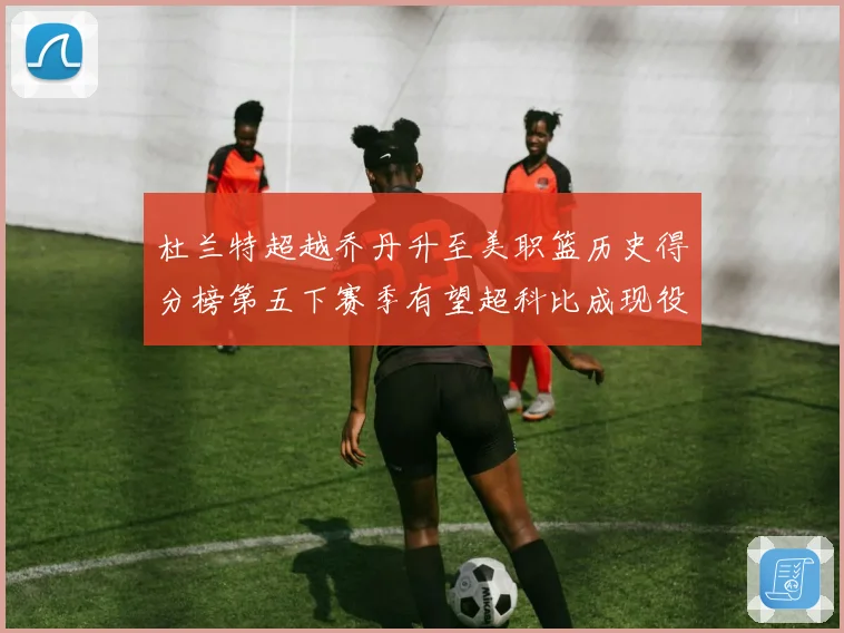 杜兰特超越乔丹升至美职篮历史得分榜第五下赛季有望超科比成现役赛场复盘