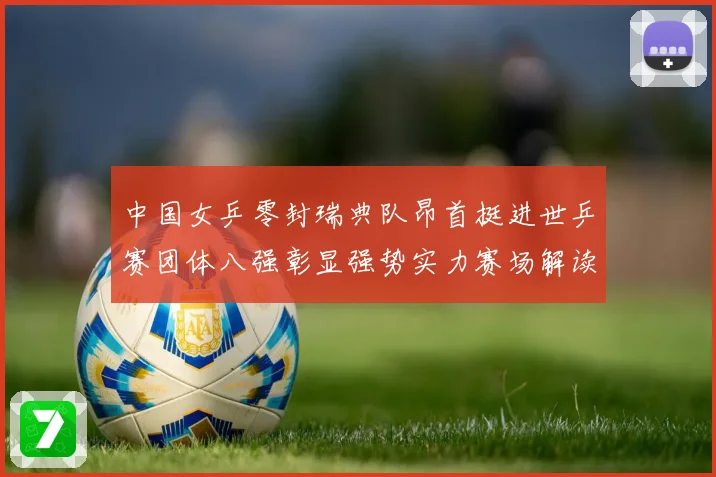 中国女乒零封瑞典队昂首挺进世乒赛团体八强彰显强势实力赛场解读