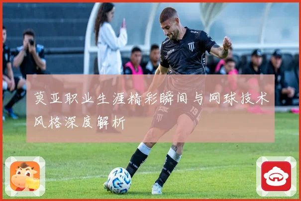 莫亚职业生涯精彩瞬间与网球技术风格深度解析