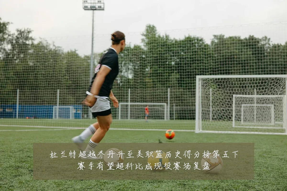杜兰特超越乔丹升至美职篮历史得分榜第五下赛季有望超科比成现役赛场复盘