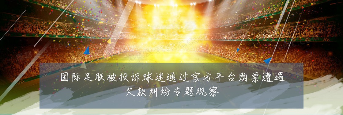 国际足联被投诉球迷通过官方平台购票遭遇欠款纠纷专题观察