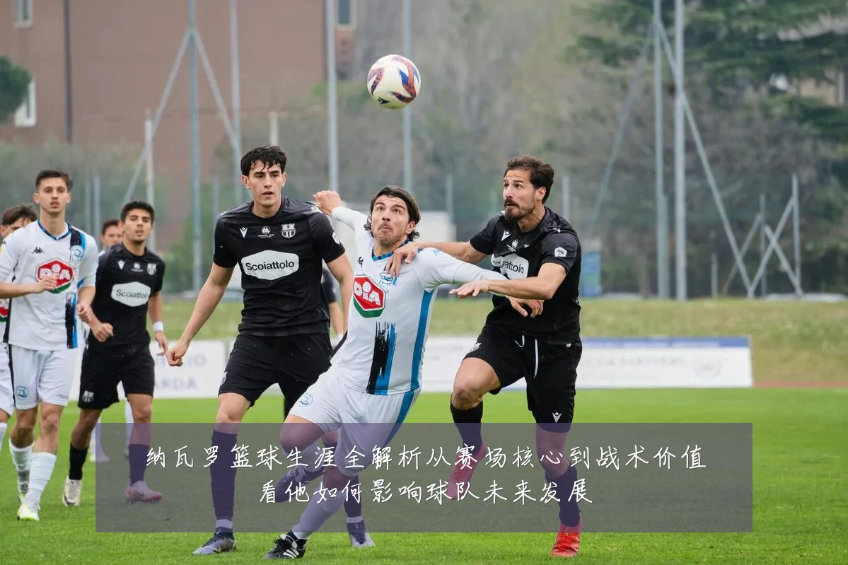 纳瓦罗篮球生涯全解析从赛场核心到战术价值看他如何影响球队未来发展