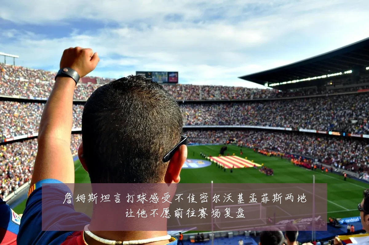 詹姆斯坦言打球感受不佳密尔沃基孟菲斯两地让他不愿前往赛场复盘
