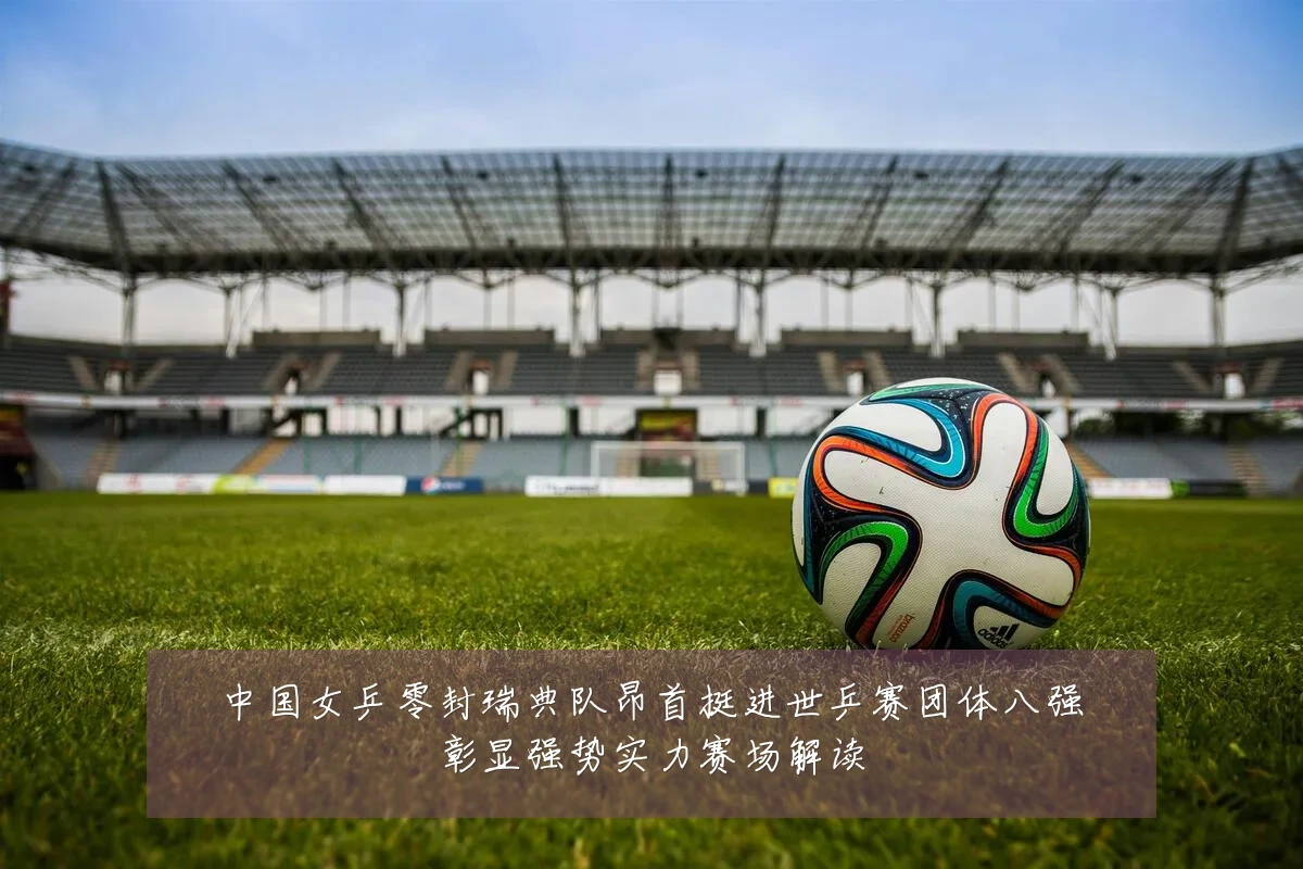 中国女乒零封瑞典队昂首挺进世乒赛团体八强彰显强势实力赛场解读